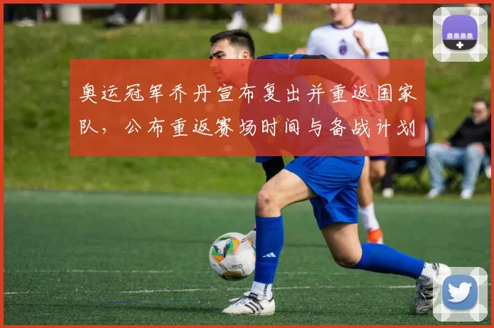 奥运冠军乔丹宣布复出并重返国家队，公布重返赛场时间与备战计划