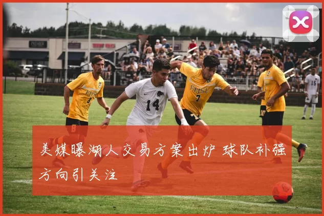 美媒曝湖人交易方案出炉 球队补强方向引关注