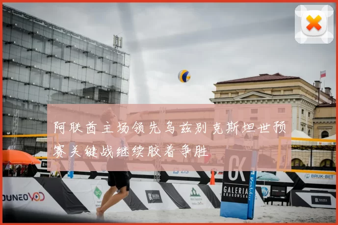 阿联酋主场领先乌兹别克斯坦世预赛关键战继续胶着争胜