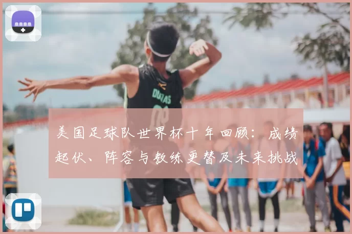 美国足球队世界杯十年回顾:成绩起伏、阵容与教练更替及未来挑战