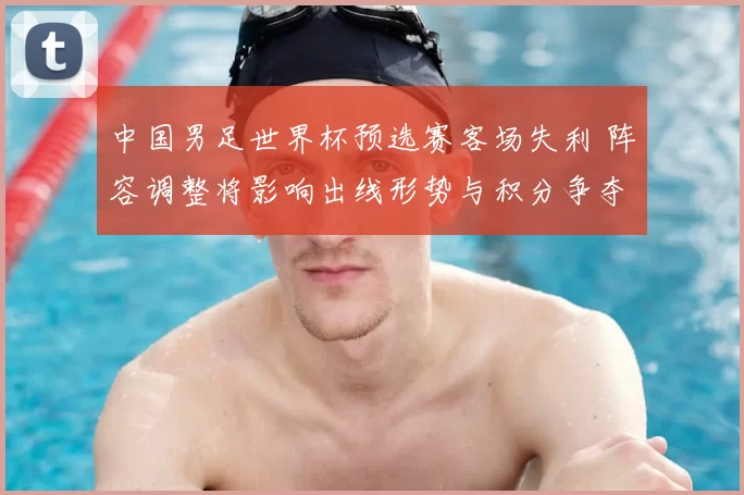 中国男足世界杯预选赛客场失利 阵容调整将影响出线形势与积分争夺
