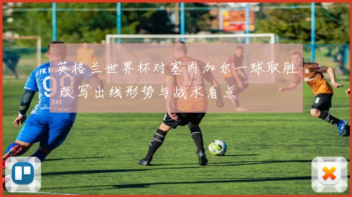 英格兰世界杯对塞内加尔一球取胜 改写出线形势与战术看点