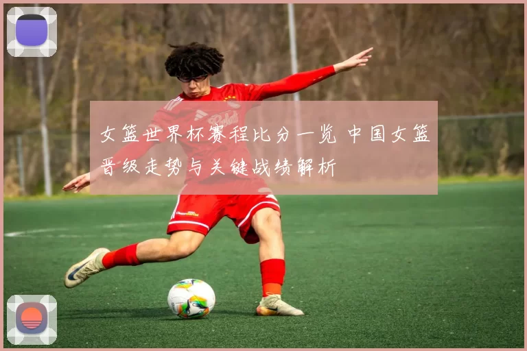 女篮世界杯赛程比分一览 中国女篮晋级走势与关键战绩解析