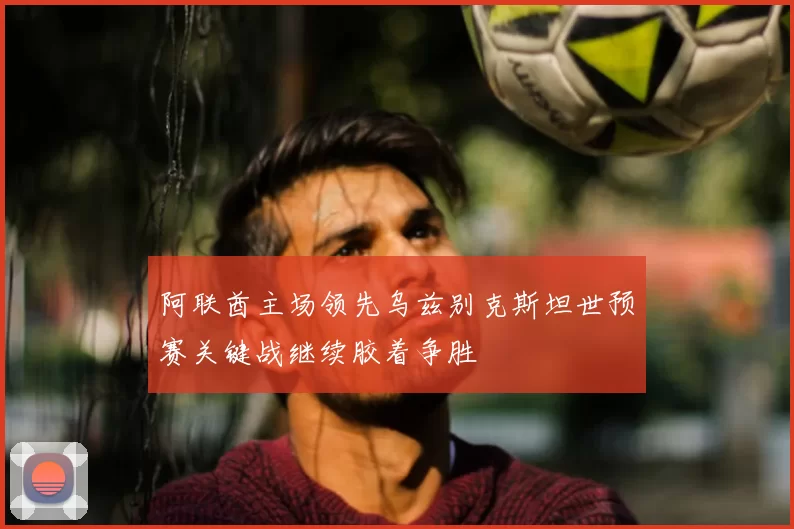 阿联酋主场领先乌兹别克斯坦世预赛关键战继续胶着争胜