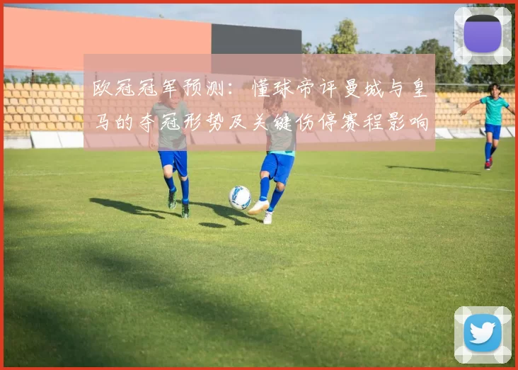欧冠冠军预测：懂球帝评曼城与皇马的夺冠形势及关键伤停赛程影响