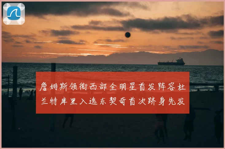 詹姆斯领衔西部全明星首发阵容杜兰特库里入选东契奇首次跻身先发