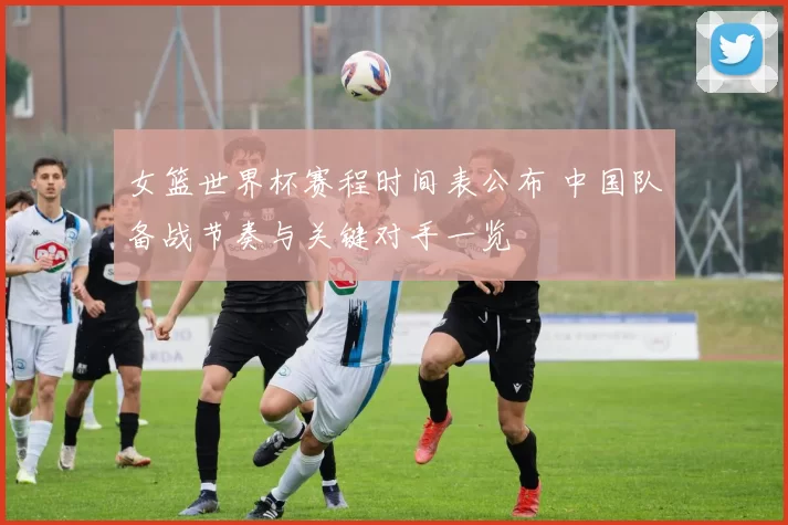 女篮世界杯赛程时间表公布 中国队备战节奏与关键对手一览