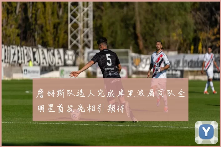 詹姆斯队选人完成库里浓眉同队全明星首发亮相引期待