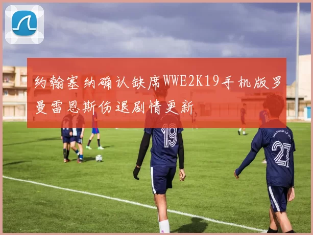 约翰塞纳确认缺席WWE2K19手机版罗曼雷恩斯伤退剧情更新