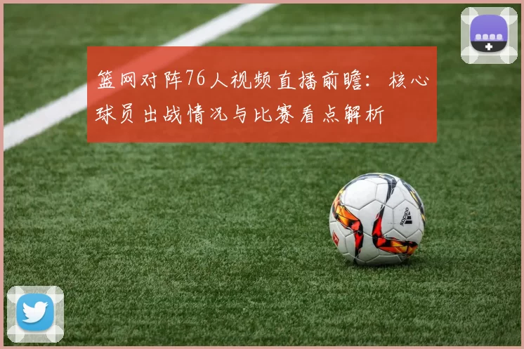 篮网对阵76人视频直播前瞻：核心球员出战情况与比赛看点解析