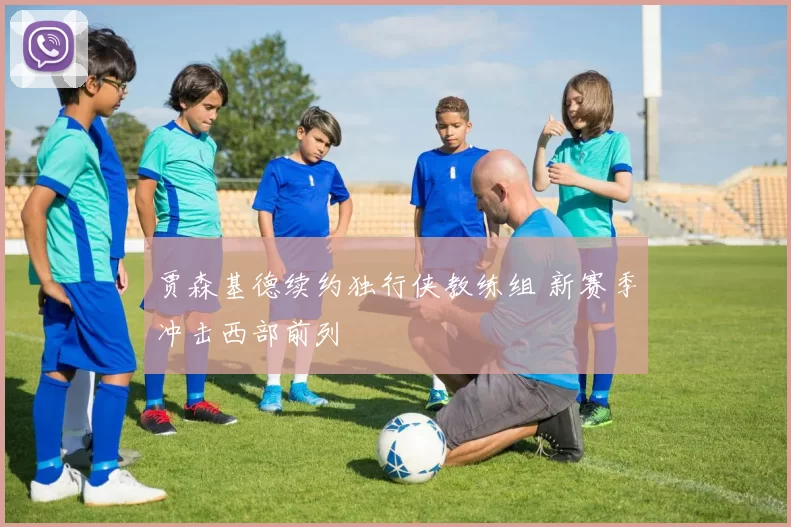 贾森基德续约独行侠教练组 新赛季冲击西部前列