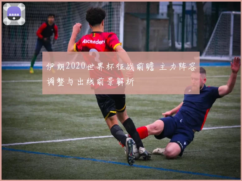 伊朗2020世界杯征战前瞻 主力阵容调整与出线前景解析