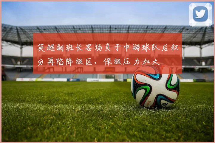 英超副班长客场负于中游球队后积分再陷降级区，保级压力加大