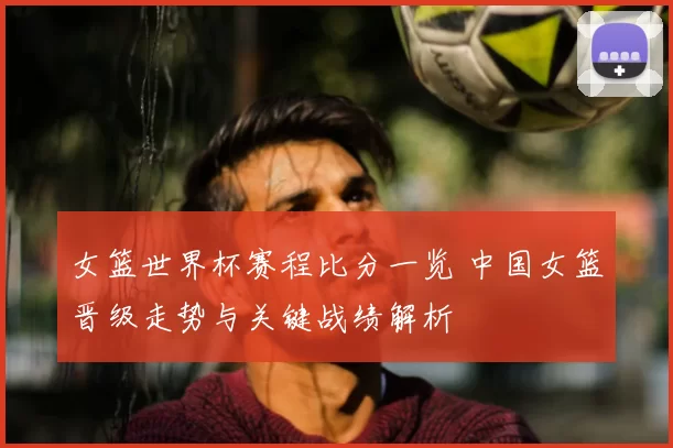 女篮世界杯赛程比分一览 中国女篮晋级走势与关键战绩解析