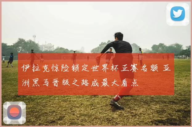 伊拉克惊险锁定世界杯正赛名额 亚洲黑马晋级之路成最大看点