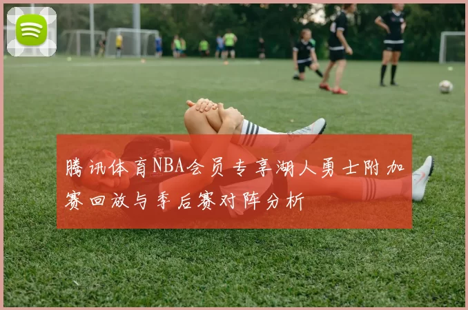 腾讯体育NBA会员专享湖人勇士附加赛回放与季后赛对阵分析