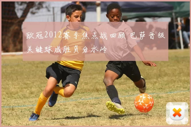 欧冠2012赛季焦点战回顾 巴萨晋级关键球成胜负分水岭