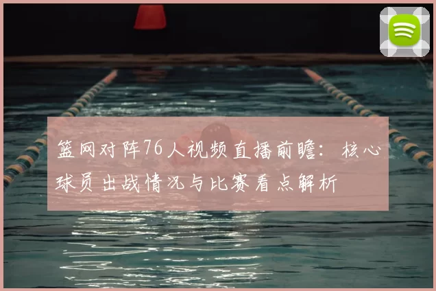 篮网对阵76人视频直播前瞻：核心球员出战情况与比赛看点解析