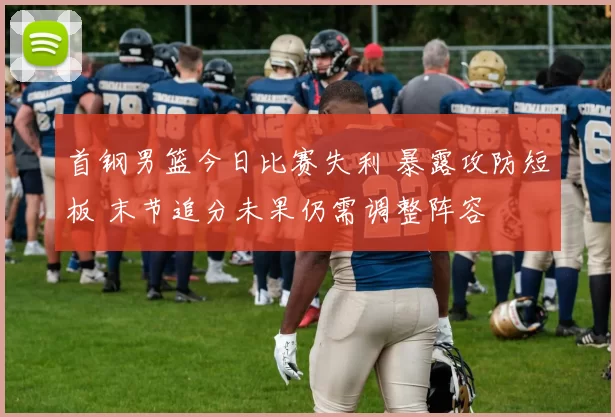 首钢男篮今日比赛失利 暴露攻防短板 末节追分未果仍需调整阵容