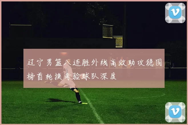辽宁男篮八连胜外线高效助攻稳固榜首轮换考验球队深度