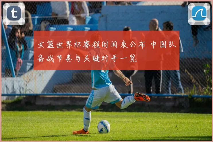 女篮世界杯赛程时间表公布 中国队备战节奏与关键对手一览