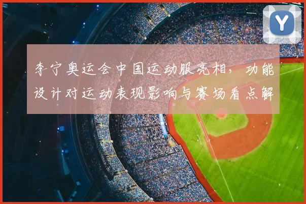 李宁奥运会中国运动服亮相，功能设计对运动表现影响与赛场看点解读