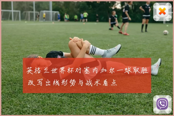 英格兰世界杯对塞内加尔一球取胜 改写出线形势与战术看点