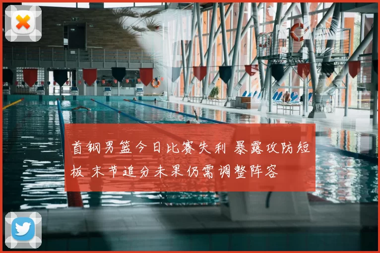 首钢男篮今日比赛失利 暴露攻防短板 末节追分未果仍需调整阵容