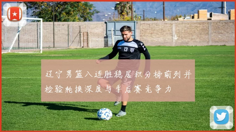 辽宁男篮八连胜稳居积分榜前列并检验轮换深度与季后赛竞争力