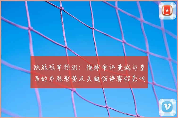 欧冠冠军预测：懂球帝评曼城与皇马的夺冠形势及关键伤停赛程影响