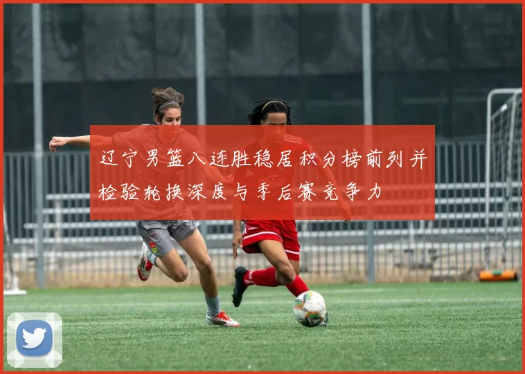 辽宁男篮八连胜稳居积分榜前列并检验轮换深度与季后赛竞争力