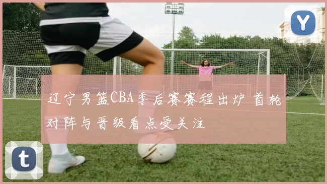 辽宁男篮CBA季后赛赛程出炉 首轮对阵与晋级看点受关注