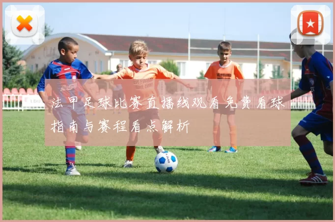 法甲足球比赛直播线观看免费看球指南与赛程看点解析