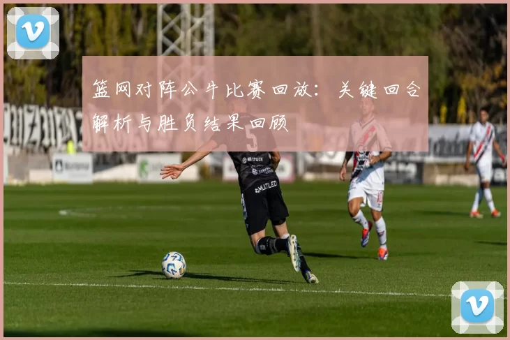 篮网对阵公牛比赛回放：关键回合解析与胜负结果回顾