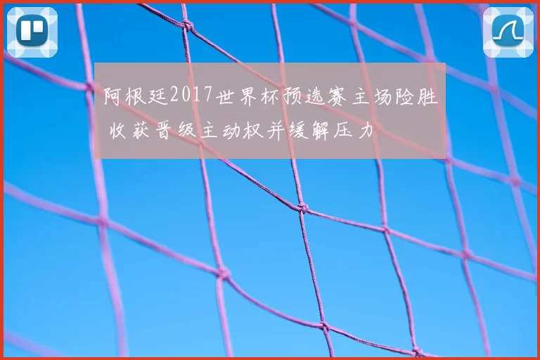 阿根廷2017世界杯预选赛主场险胜 收获晋级主动权并缓解压力