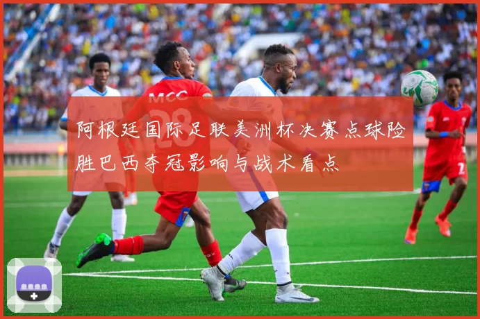 阿根廷国际足联美洲杯决赛点球险胜巴西夺冠影响与战术看点